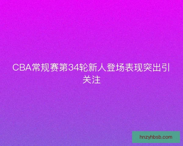 CBA常规赛第34轮新人登场表现突出引关注